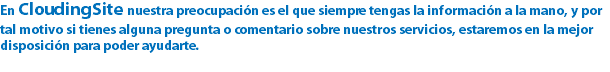 En CloudingSite nuestra preocupación es el que siempre tengas la información a la mano, y por tal motivo si tienes alguna pregunta o comentario sobre nuestros servicios, estaremos en la mejor disposición para poder ayudarte.
