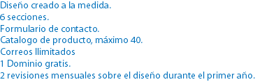 Diseño creado a la medida.
6 secciones.
Formulario de contacto.
Catalogo de producto, máximo 40.
Correos Ilimitados
1 Dominio gratis.
2 revisiones mensuales sobre el diseño durante el primer año.