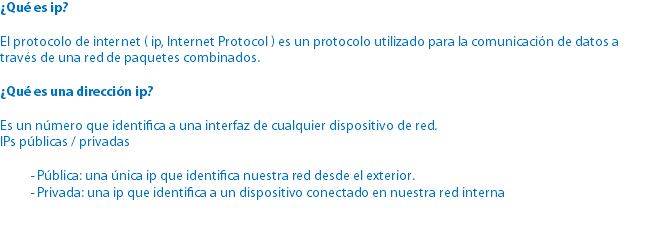 ¿Qué es ip? El protocolo de internet ( ip, Internet Protocol ) es un protocolo utilizado para la comunicación de datos a través de una red de paquetes combinados. ¿Qué es una dirección ip? Es un número que identifica a una interfaz de cualquier dispositivo de red.
IPs públicas / privadas - Pública: una única ip que identifica nuestra red desde el exterior. - Privada: una ip que identifica a un dispositivo conectado en nuestra red interna 